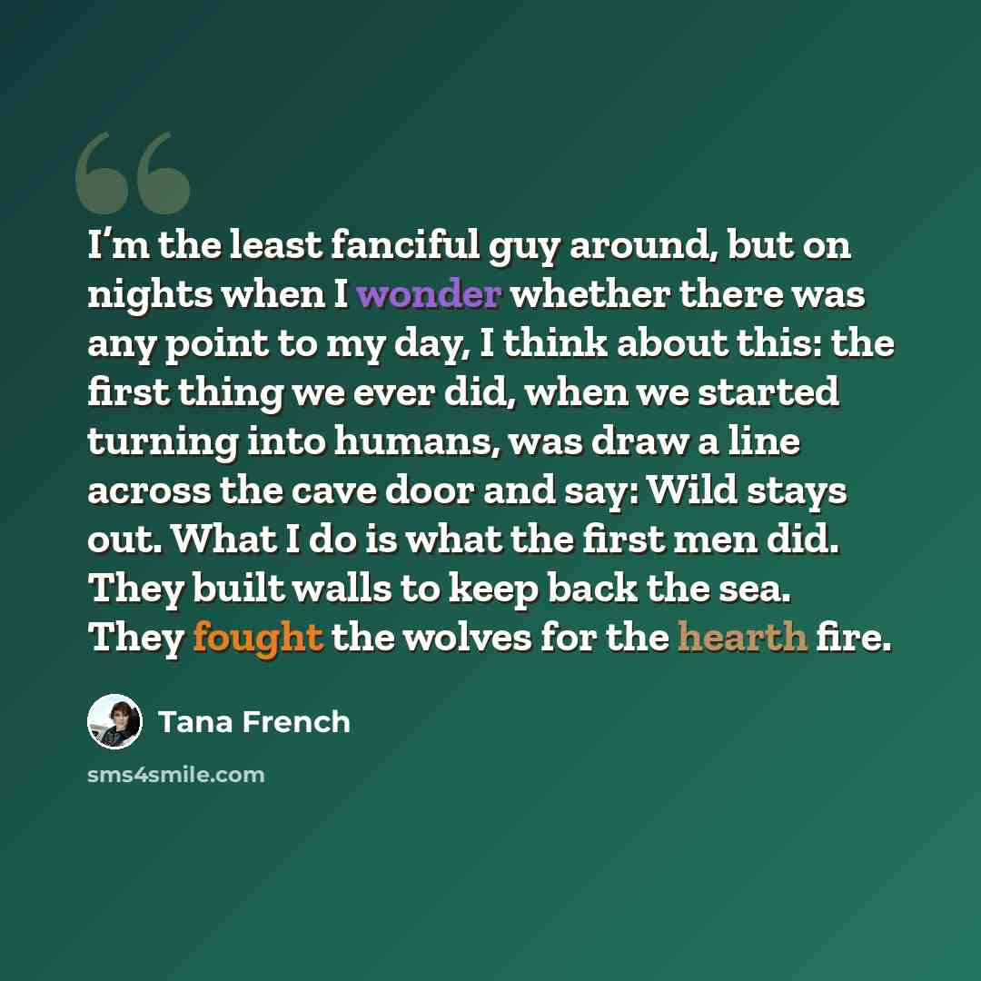 “I’m the least fanciful guy around, but on nights when I wonder whether there was any point to my day, I think about this: the first thing we ever did, when we started turning into humans, was draw a line across the cave door and say: Wild stays out. What I do is what the first men did. They built…” quote by Tana French