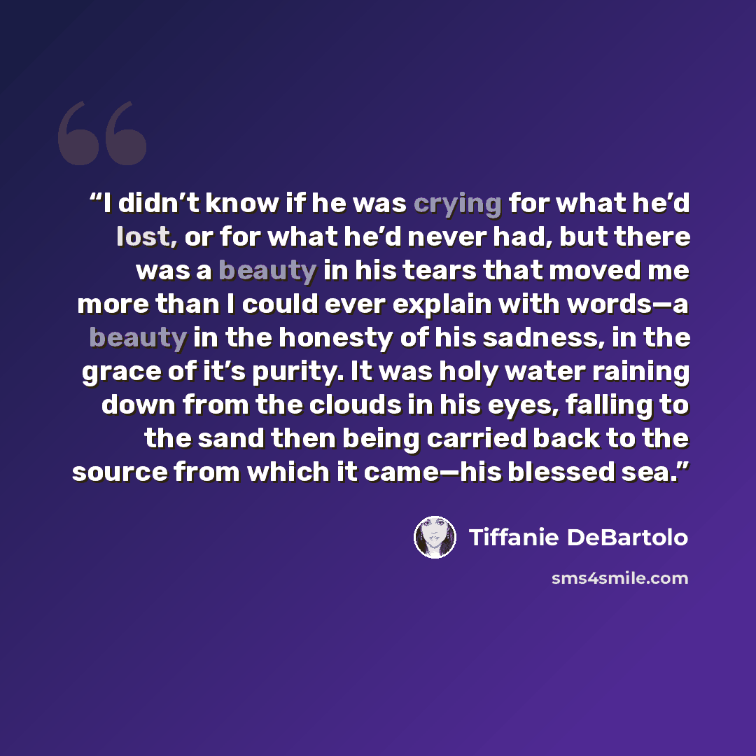 “I didn’t know if he was crying for what he’d lost, or for what he’d never had, but there was a beauty in his tears that moved me more than I could ever explain with words—a beauty in the honesty of his sadness, in the grace of it’s purity. It was holy water raining down from the clouds in his…” quote by Tiffanie DeBartolo