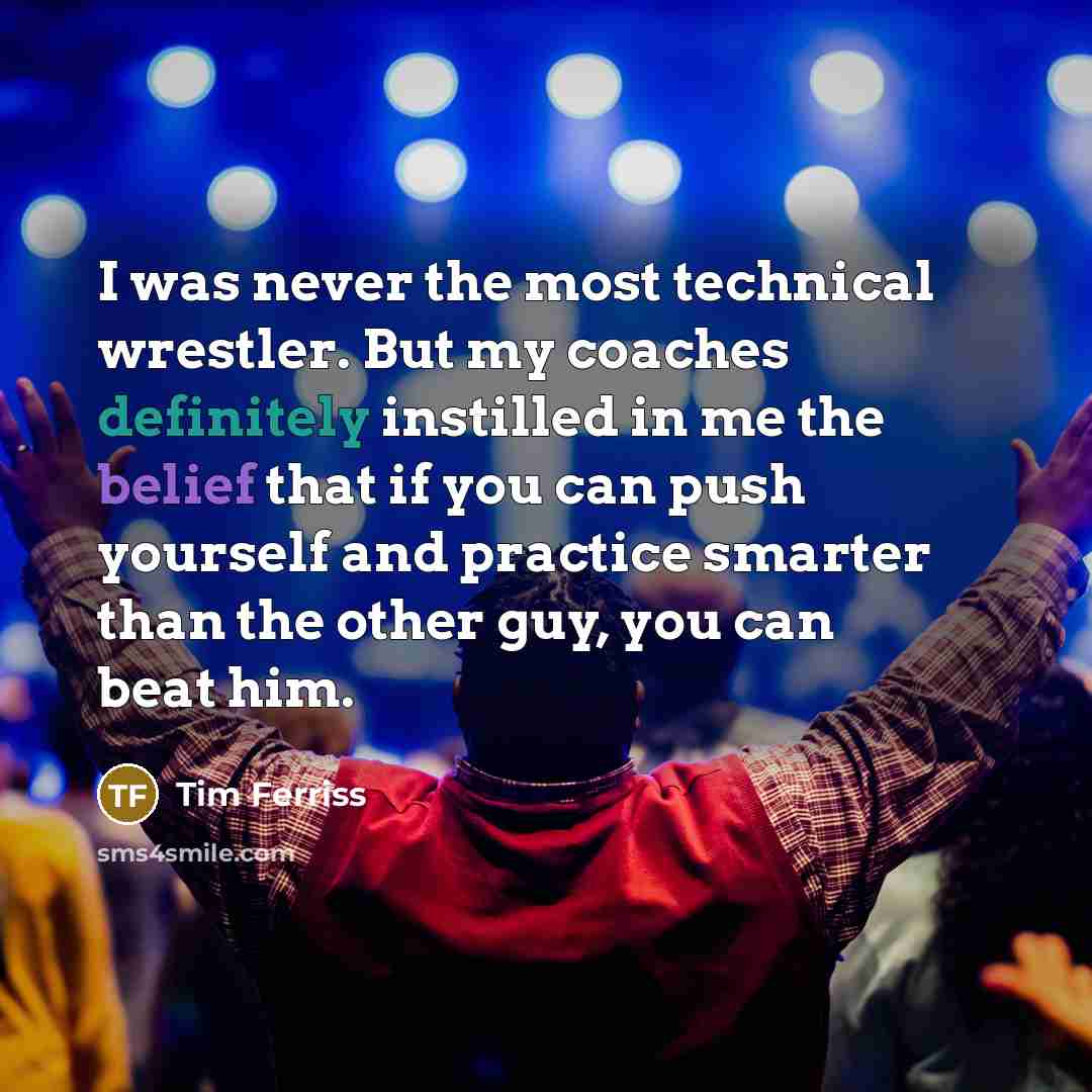 “I was never the most technical wrestler. But my coaches definitely instilled in me the belief that if you can push yourself and practice smarter than the other guy, you can beat him.” quote by Tim Ferriss