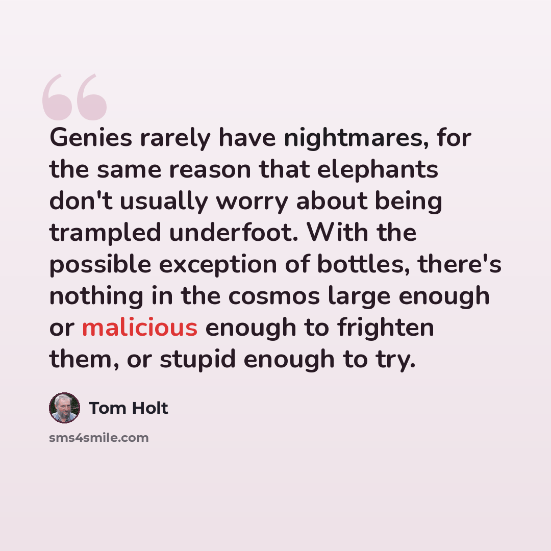 “Genies rarely have nightmares, for the same reason that elephants don't usually worry about being trampled underfoot. With the possible exception of bottles, there's nothing in the cosmos large enough or malicious enough to frighten them, or stupid enough to try.” quote by Tom Holt