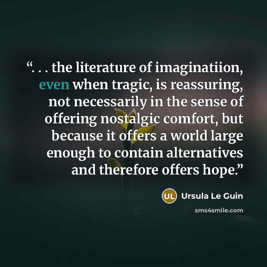 “. . . the literature of imaginatiion, even when tragic, is reassuring, not necessarily in the sense of offering nostalgic comfort, but because it offers a world large enough to contain alternatives and therefore offers hope.” quote by Ursula Le Guin