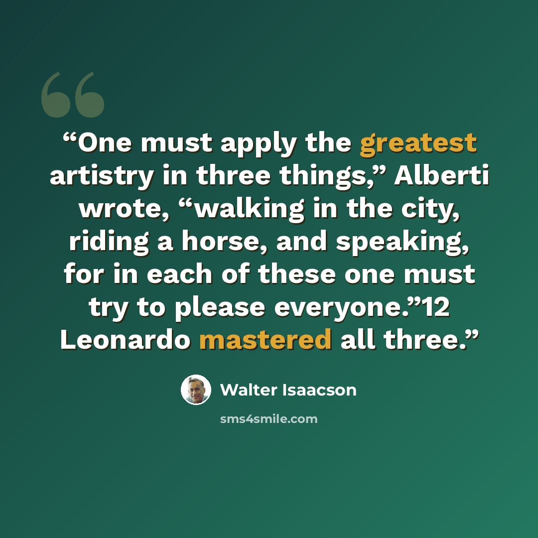 “One must apply the greatest artistry in three things,” Alberti wrote, “walking in the city, riding a horse, and speaking, for in each of these one must try to please everyone.”12 Leonardo mastered all three.” quote by Walter Isaacson