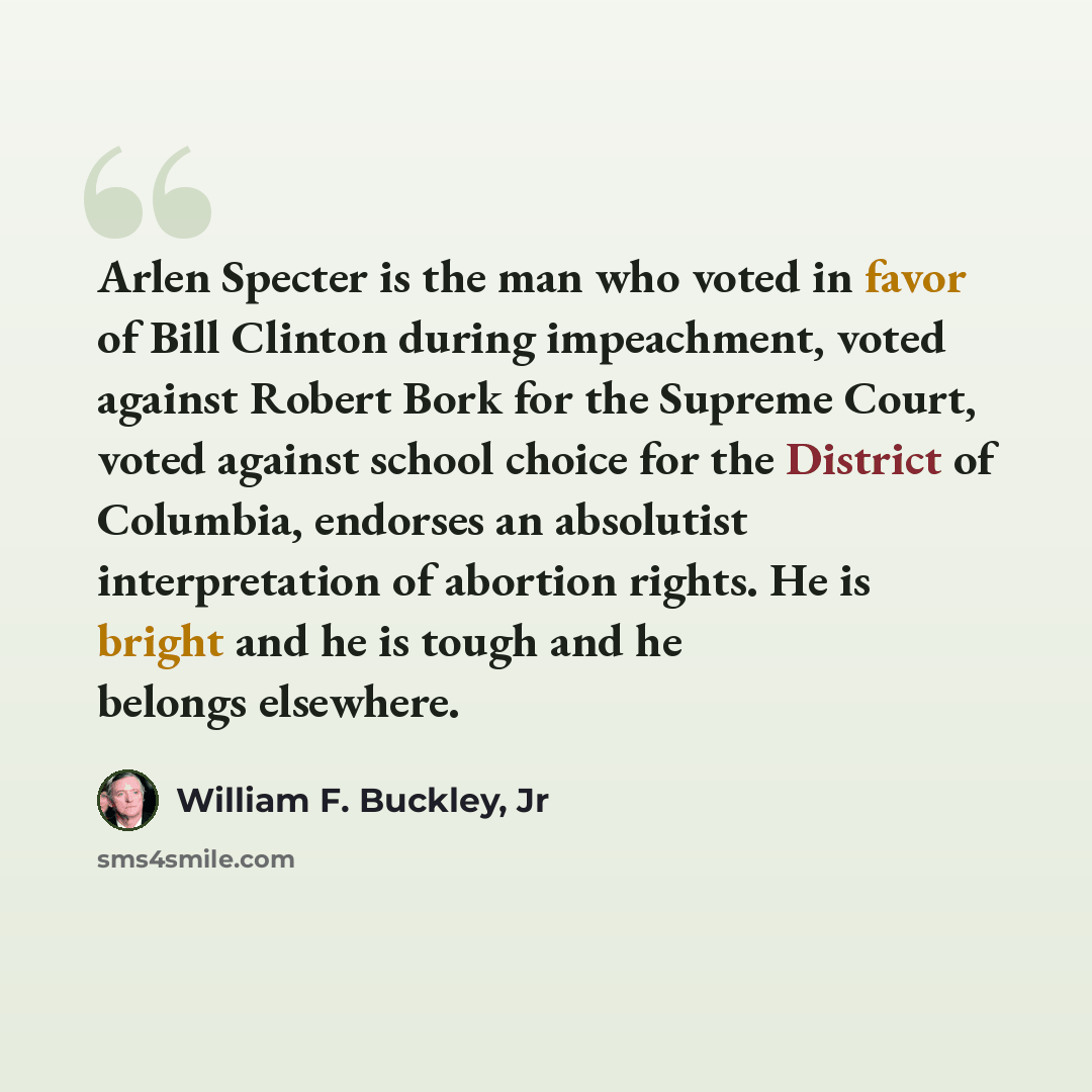 “Arlen Specter is the man who voted in favor of Bill Clinton during impeachment, voted against Robert Bork for the Supreme Court, voted against school choice for the District of Columbia, endorses an absolutist interpretation of abortion rights. He is bright and he is tough and he belongs elsewhere.” quote by William F. Buckley, Jr