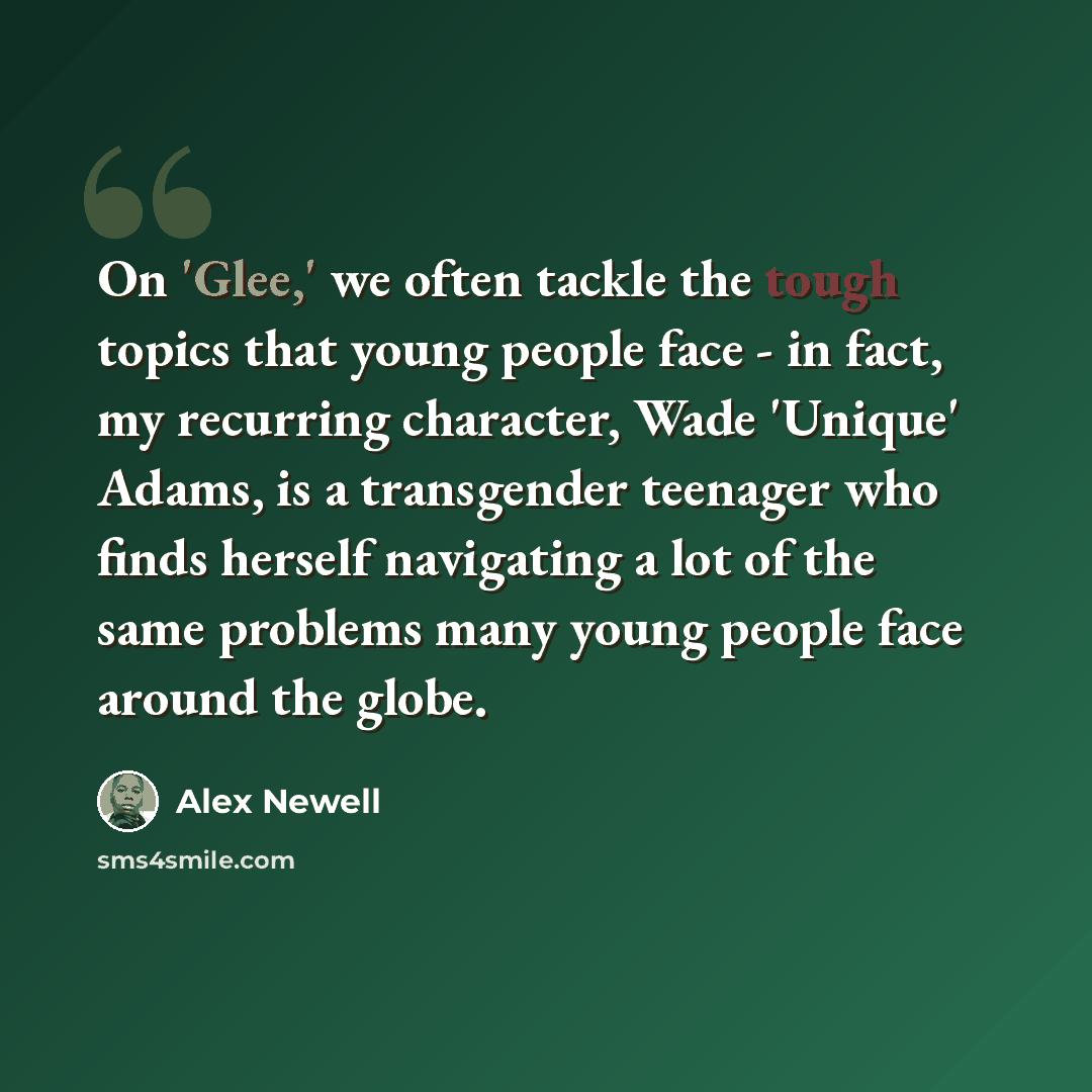 “On 'Glee,' we often tackle the tough topics that young people face - in fact, my recurring character, Wade 'Unique' Adams, is a transgender teenager who finds herself navigating a lot of the same problems many young people face around the globe.” quote by Alex Newell