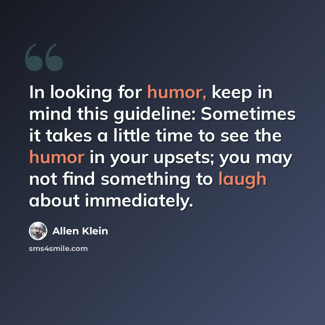 “In looking for humor, keep in mind this guideline: Sometimes it takes a little time to see the humor in your upsets; you may not find something to laugh about immediately.” quote by Allen Klein
