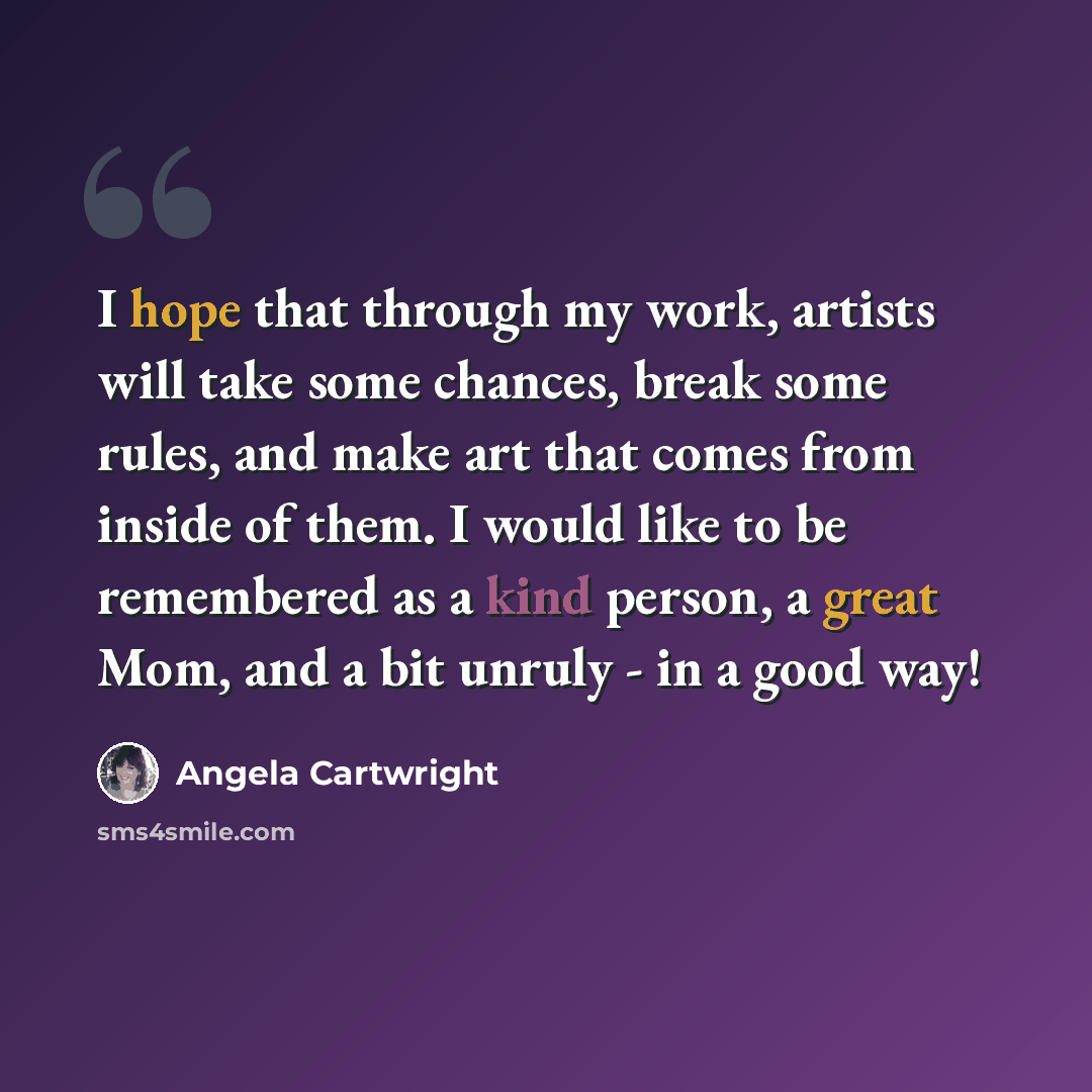 “I hope that through my work, artists will take some chances, break some rules, and make art that comes from inside of them. I would like to be remembered as a kind person, a great Mom, and a bit unruly - in a good way!” quote by Angela Cartwright