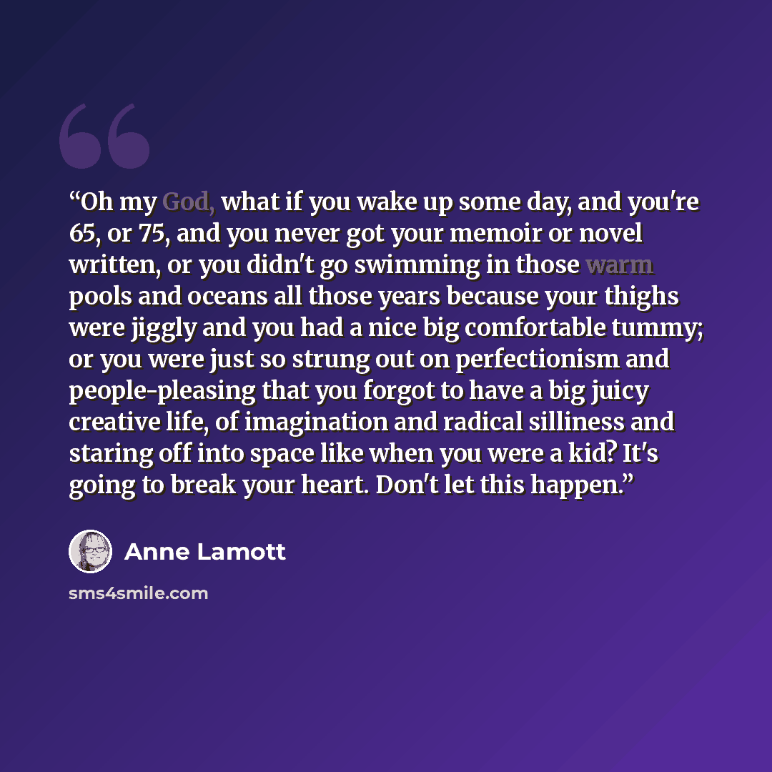 “Oh my God, what if you wake up some day, and you're 65, or 75, and you never got your memoir or novel written, or you didn't go swimming in those warm pools and oceans all those years because your thighs were jiggly and you had a nice big comfortable tummy; or you were just so strung out on…” quote by Anne Lamott