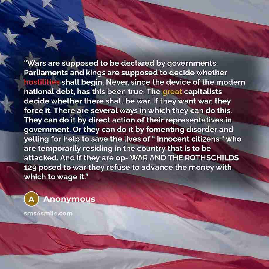 “Wars are supposed to be declared by governments. Parliaments and kings are supposed to decide whether hostilities shall begin. Never, since the device of the modern national debt, has this been true. The great capitalists decide whether there shall be war. If they want war, they force it. There…” quote by Anonymous