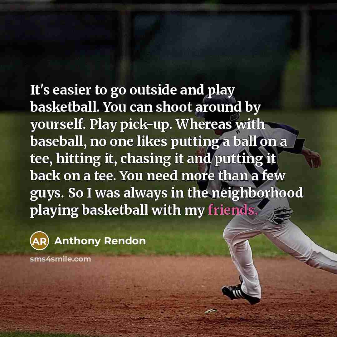 “It's easier to go outside and play basketball. You can shoot around by yourself. Play pick-up. Whereas with baseball, no one likes putting a ball on a tee, hitting it, chasing it and putting it back on a tee. You need more than a few guys. So I was always in the neighborhood playing basketball…” quote by Anthony Rendon