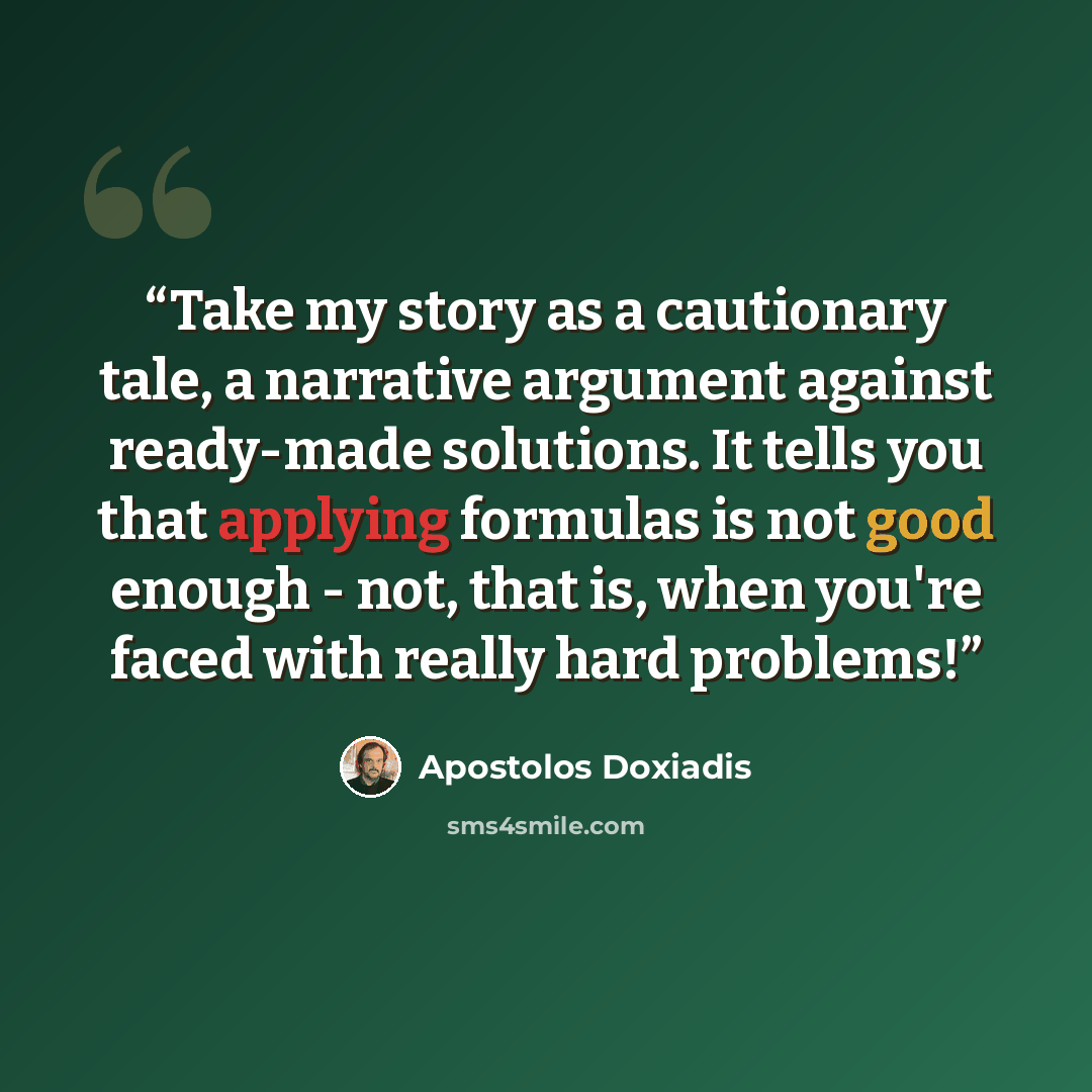 “Take my story as a cautionary tale, a narrative argument against ready-made solutions. It tells you that applying formulas is not good enough - not, that is, when you're faced with really hard problems!” quote by Apostolos Doxiadis