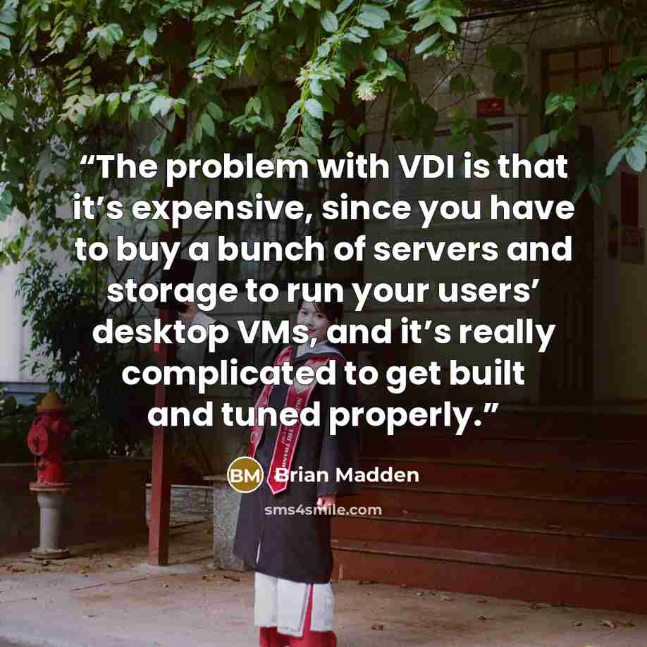 “The problem with VDI is that it’s expensive, since you have to buy a bunch of servers and storage to run your users’ desktop VMs, and it’s really complicated to get built and tuned properly.” quote by Brian Madden