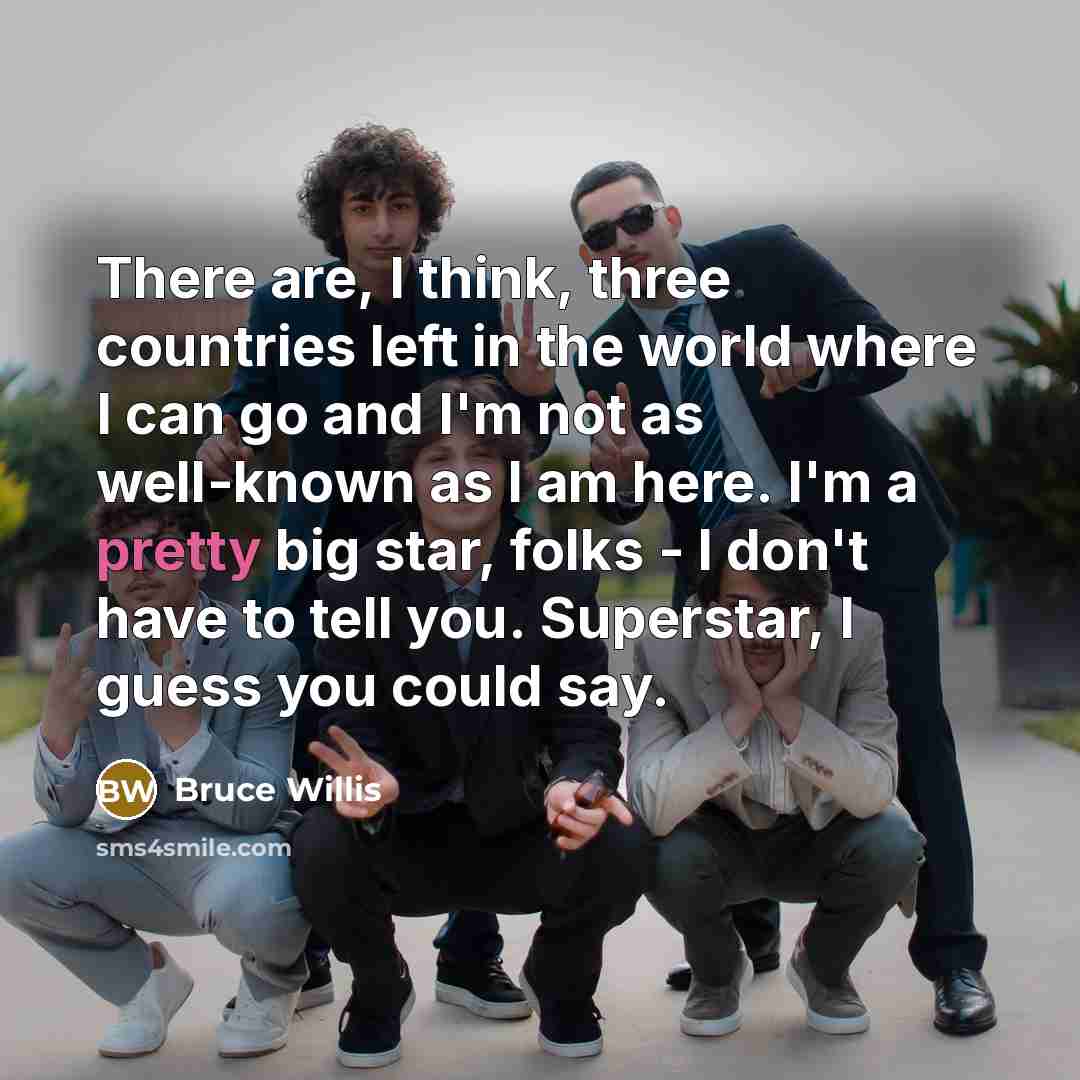 “There are, I think, three countries left in the world where I can go and I'm not as well-known as I am here. I'm a pretty big star, folks - I don't have to tell you. Superstar, I guess you could say.” quote by Bruce Willis