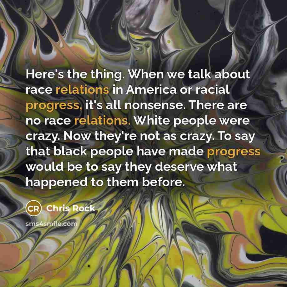 “Here's the thing. When we talk about race relations in America or racial progress, it's all nonsense. There are no race relations. White people were crazy. Now they're not as crazy. To say that black people have made progress would be to say they deserve what happened to them before.” quote by Chris Rock
