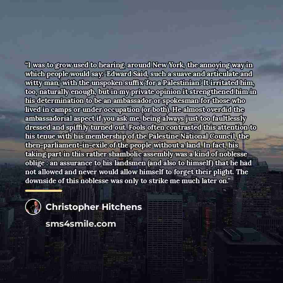 “I was to grow used to hearing, around New York, the annoying way in which people would say: 'Edward Said, such a suave and articulate and witty man,' with the unspoken suffix 'for a Palestinian.' It irritated him, too, naturally enough, but in my private opinion it strengthened him in his…” quote by Christopher Hitchens