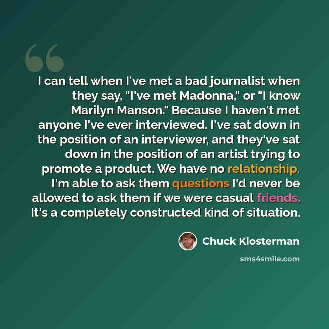 “I can tell when I've met a bad journalist when they say, "I've met Madonna," or "I know Marilyn Manson." Because I haven't met anyone I've ever interviewed. I've sat down in the position of an interviewer, and they've sat down in the position of an artist trying to promote a product. We have no…” quote by Chuck Klosterman