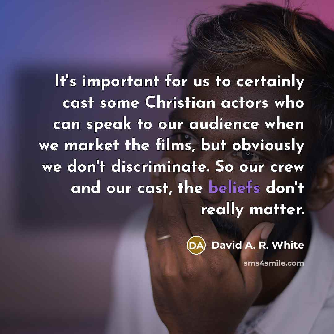 “It's important for us to certainly cast some Christian actors who can speak to our audience when we market the films, but obviously we don't discriminate. So our crew and our cast, the beliefs don't really matter.” quote by David A. R. White