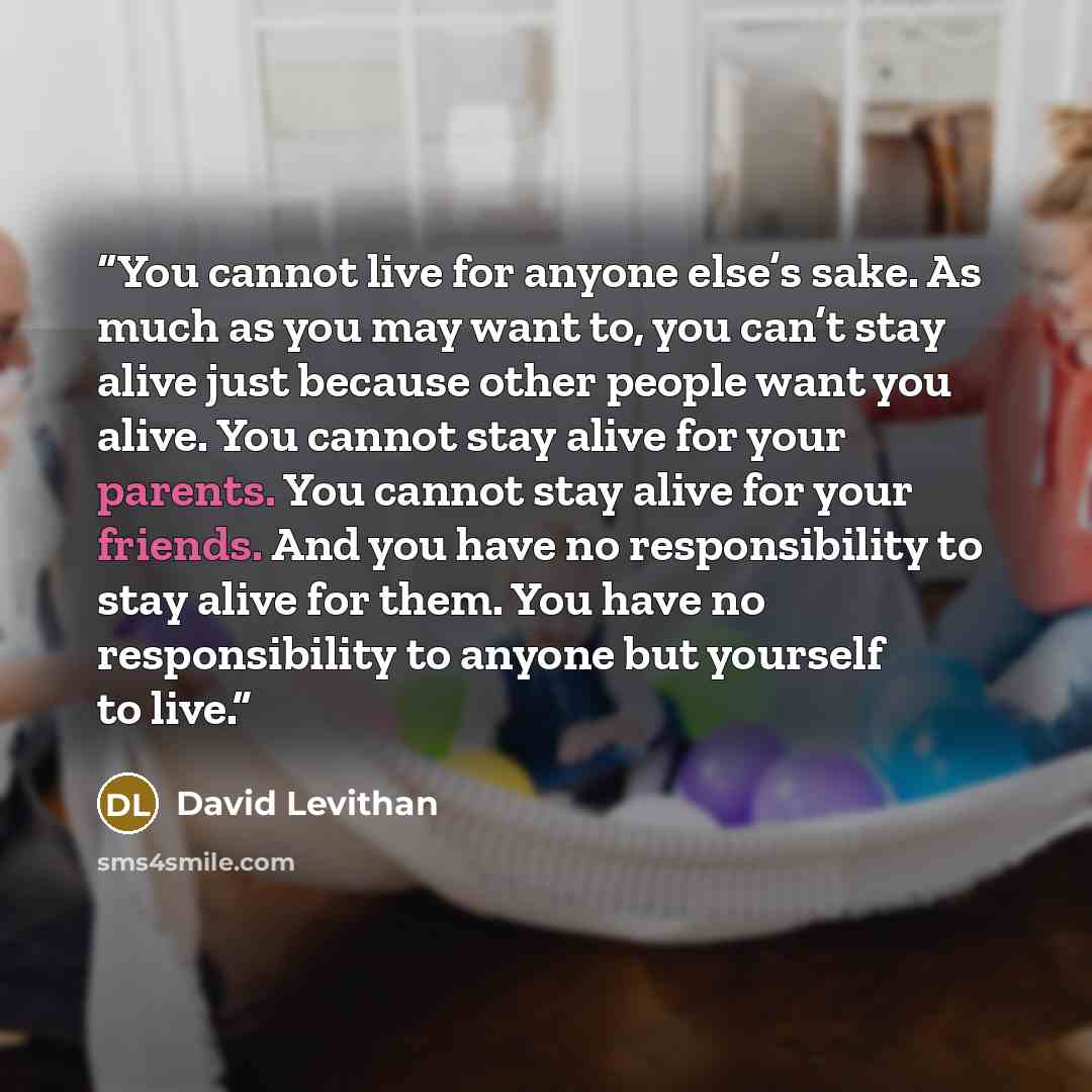 “You cannot live for anyone else’s sake. As much as you may want to, you can’t stay alive just because other people want you alive. You cannot stay alive for your parents. You cannot stay alive for your friends. And you have no responsibility to stay alive for them. You have no responsibility to…” quote by David Levithan