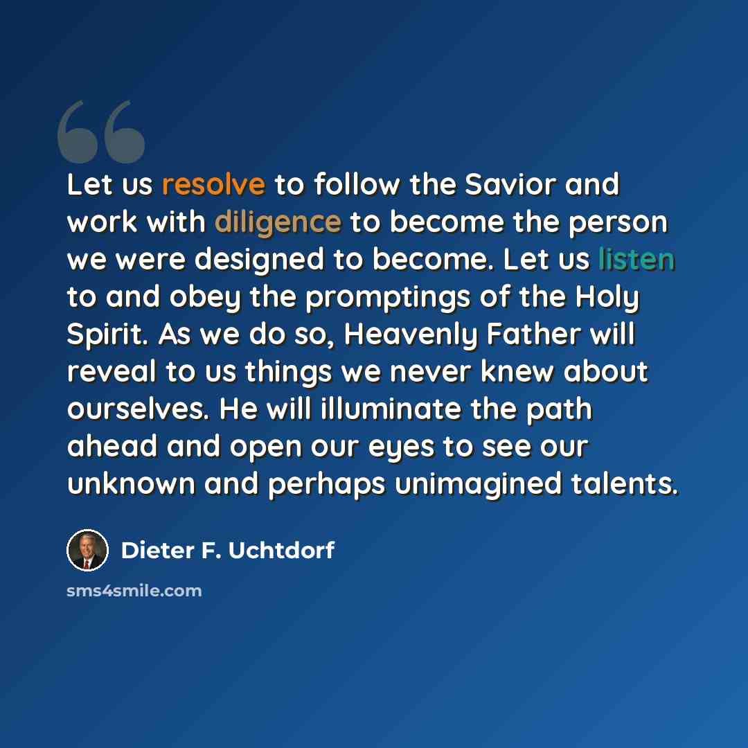 “Let us resolve to follow the Savior and work with diligence to become the person we were designed to become. Let us listen to and obey the promptings of the Holy Spirit. As we do so, Heavenly Father will reveal to us things we never knew about ourselves. He will illuminate the path ahead and open…” quote by Dieter F. Uchtdorf