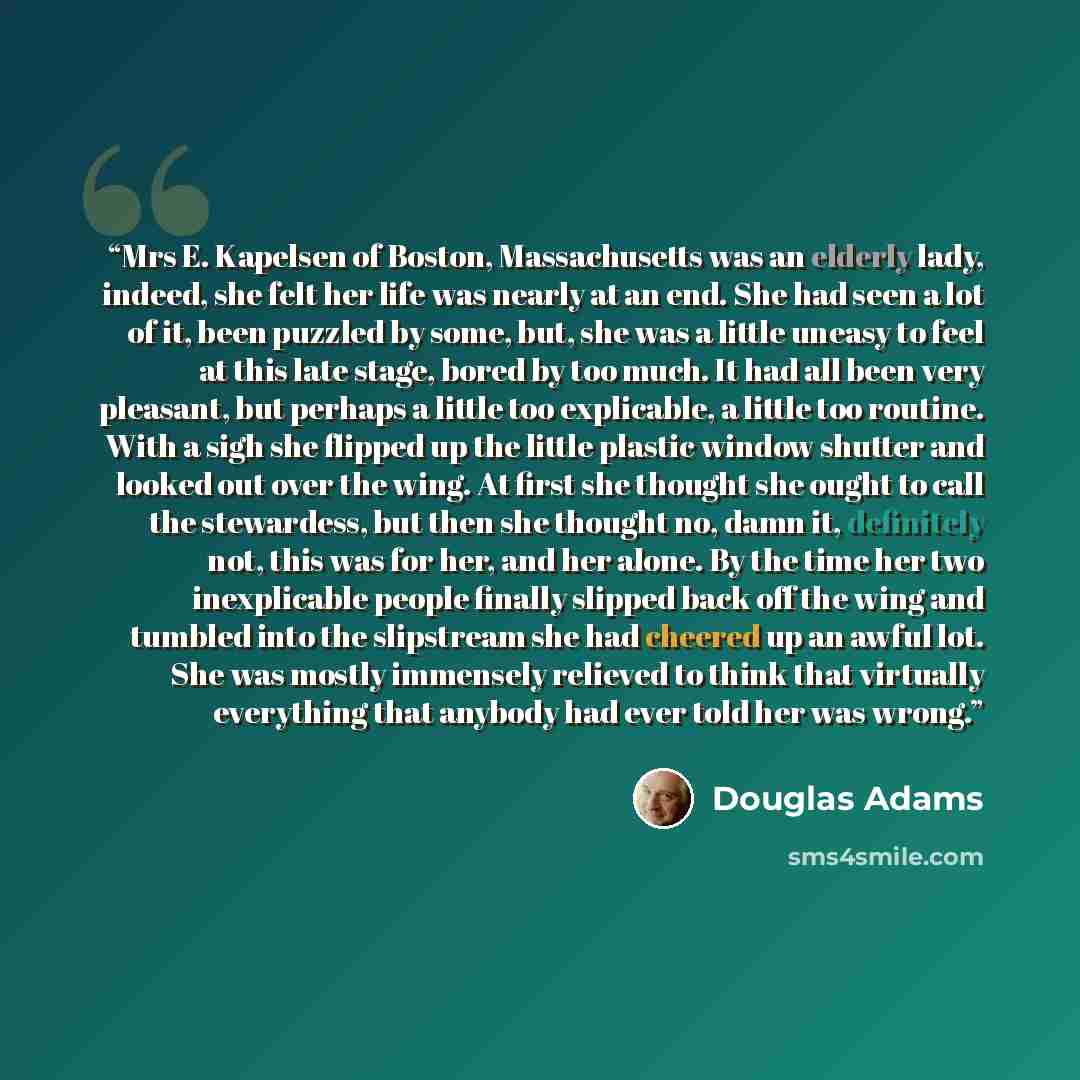 “Mrs E. Kapelsen of Boston, Massachusetts was an elderly lady, indeed, she felt her life was nearly at an end. She had seen a lot of it, been puzzled by some, but, she was a little uneasy to feel at this late stage, bored by too much. It had all been very pleasant, but perhaps a little too…” quote by Douglas Adams