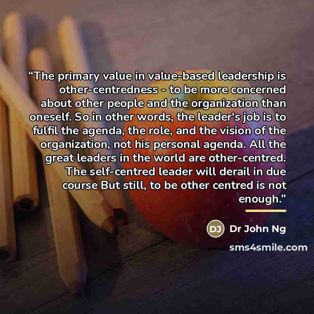 “The primary value in value-based leadership is other-centredness - to be more concerned about other people and the organization than oneself. So in other words, the leader's job is to fulfil the agenda, the role, and the vision of the organization, not his personal agenda. All the great leaders in…” quote by Dr John Ng