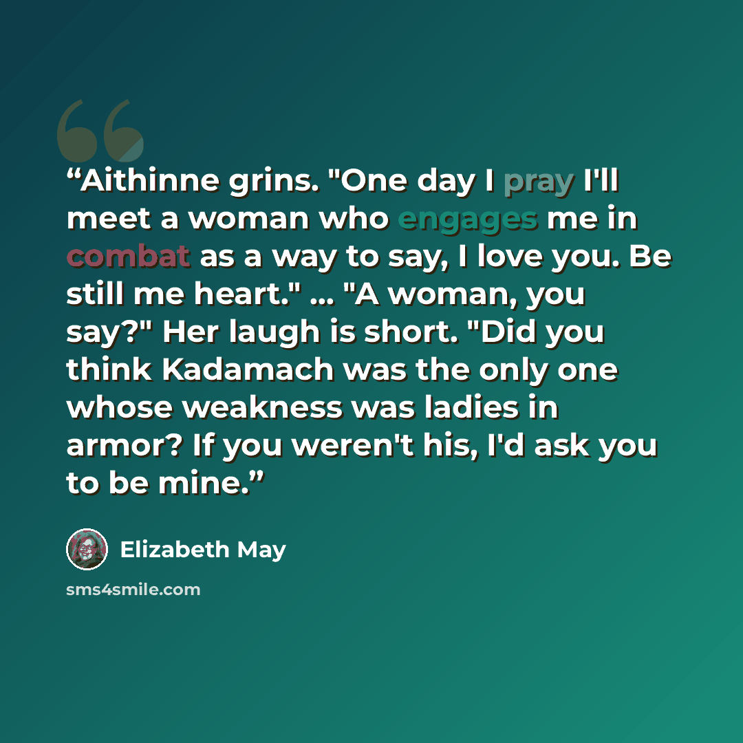 “Aithinne grins. "One day I pray I'll meet a woman who engages me in combat as a way to say, I love you. Be still me heart." ... "A woman, you say?" Her laugh is short. "Did you think Kadamach was the only one whose weakness was ladies in armor? If you weren't his, I'd ask you to be mine.” quote by Elizabeth May