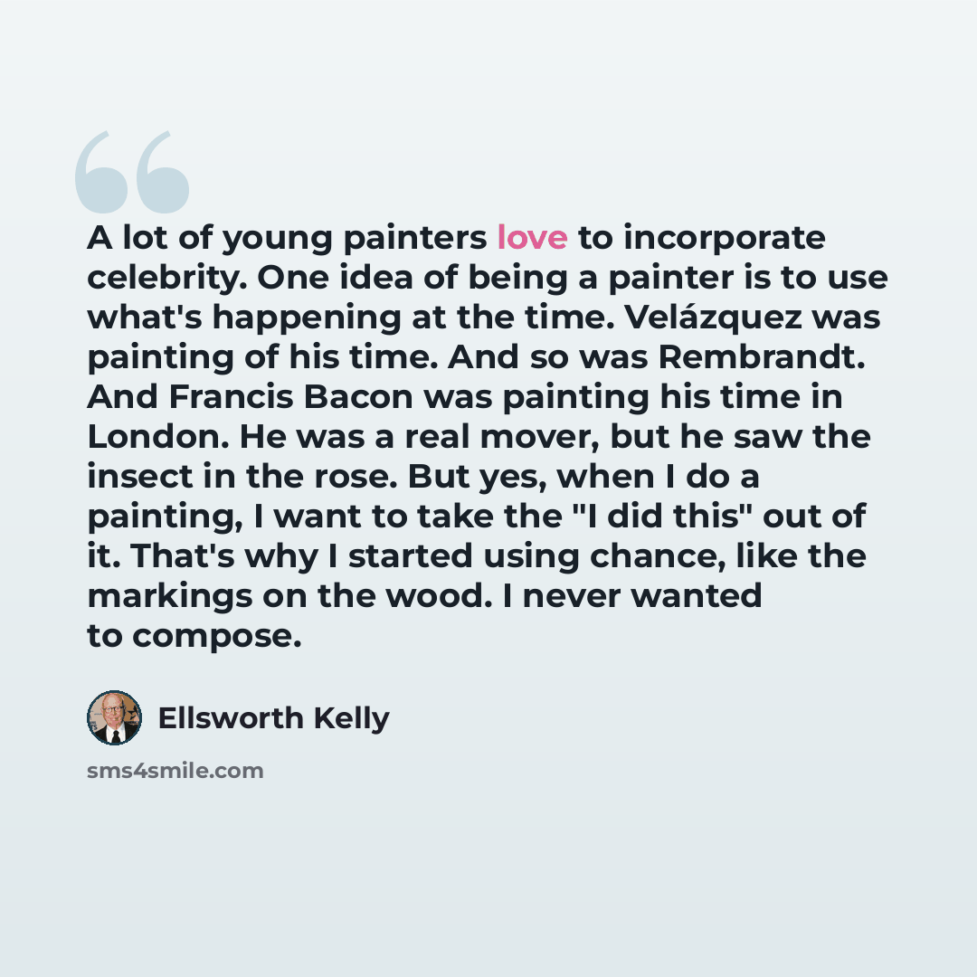 “A lot of young painters love to incorporate celebrity. One idea of being a painter is to use what's happening at the time. Velázquez was painting of his time. And so was Rembrandt. And Francis Bacon was painting his time in London. He was a real mover, but he saw the insect in the rose. But yes…” quote by Ellsworth Kelly