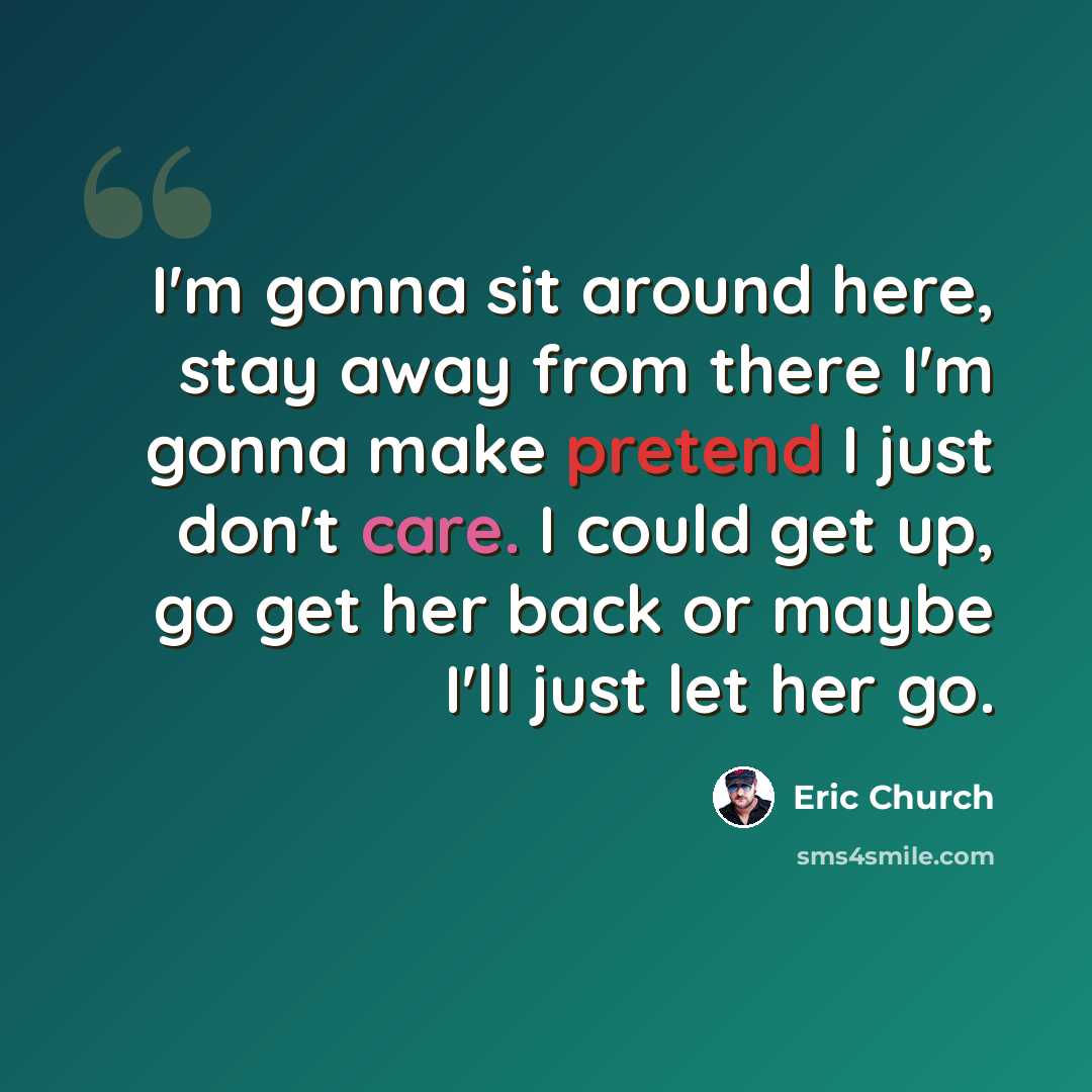 “I'm gonna sit around here, stay away from there I'm gonna make pretend I just don't care. I could get up, go get her back or maybe I'll just let her go.” quote by Eric Church