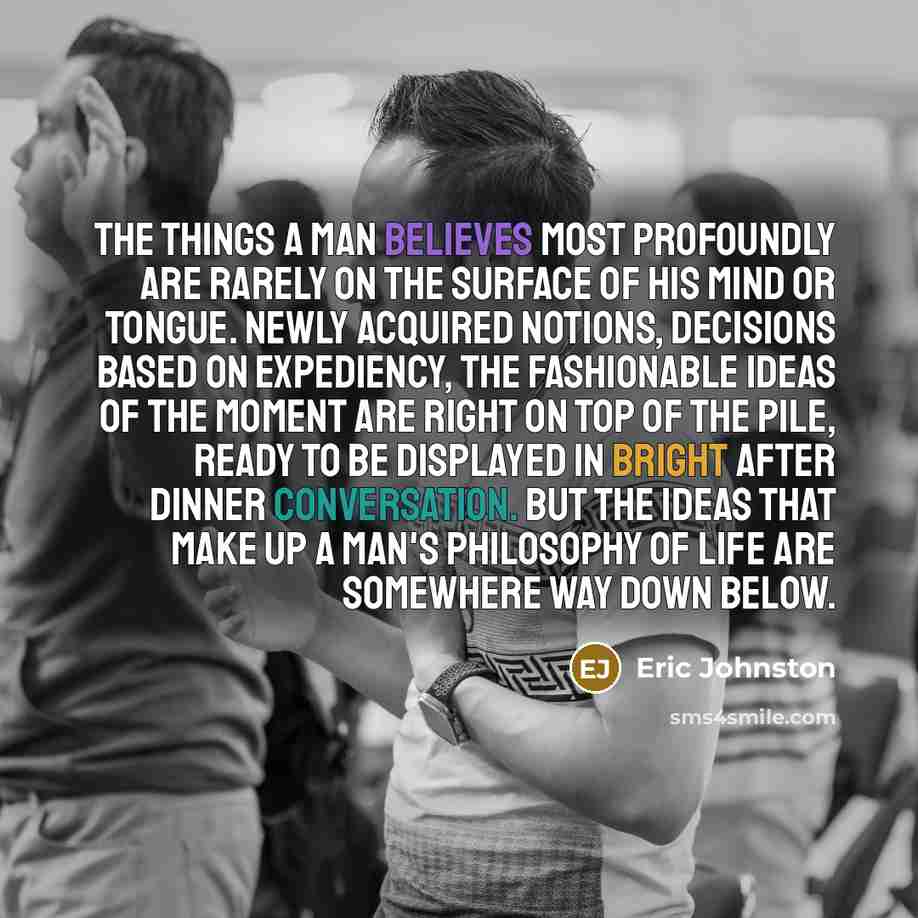 “The things a man believes most profoundly are rarely on the surface of his mind or tongue. Newly acquired notions, decisions based on expediency, the fashionable ideas of the moment are right on top of the pile, ready to be displayed in bright after dinner conversation. But the ideas that make up…” quote by Eric Johnston