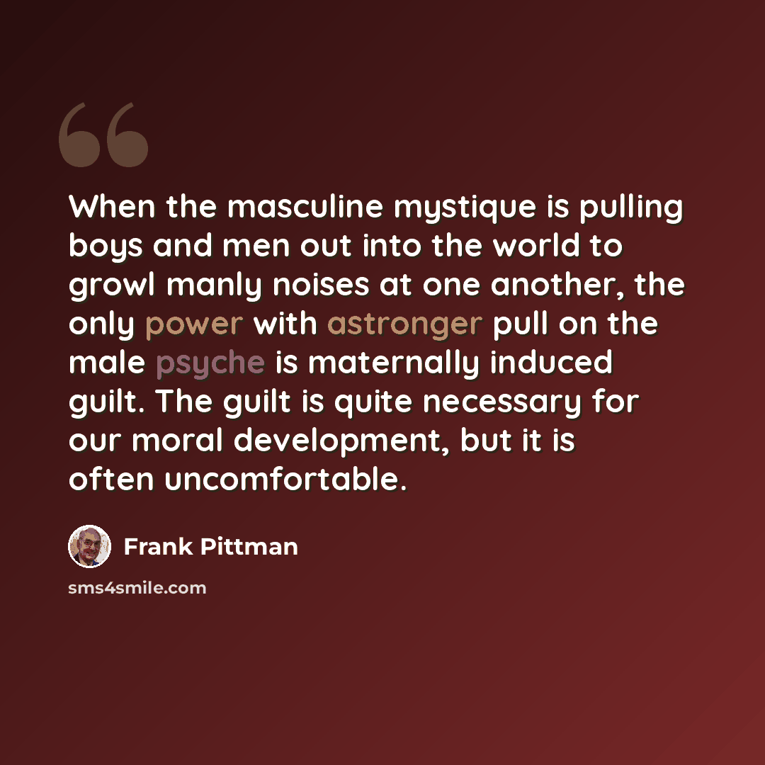 “When the masculine mystique is pulling boys and men out into the world to growl manly noises at one another, the only power with astronger pull on the male psyche is maternally induced guilt. The guilt is quite necessary for our moral development, but it is often uncomfortable.” quote by Frank Pittman