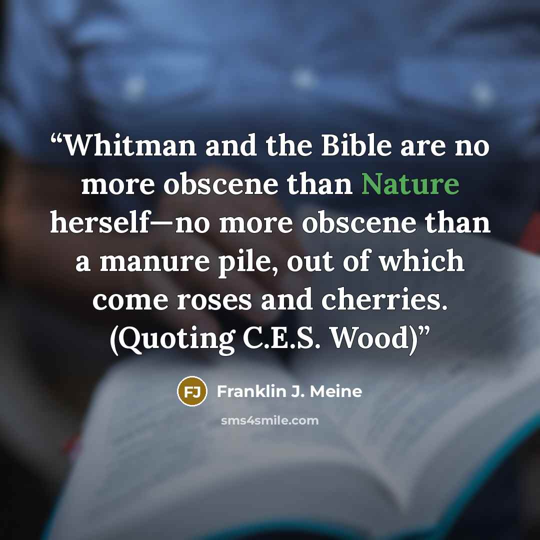 “Whitman and the Bible are no more obscene than Nature herself—no more obscene than a manure pile, out of which come roses and cherries. (Quoting C.E.S. Wood)” quote by Franklin J. Meine