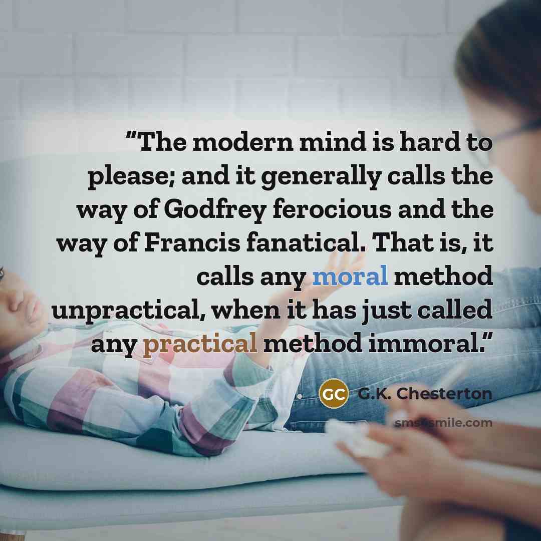 “The modern mind is hard to please; and it generally calls the way of Godfrey ferocious and the way of Francis fanatical. That is, it calls any moral method unpractical, when it has just called any practical method immoral.” quote by G.K. Chesterton