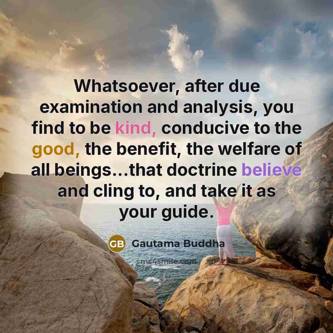 “Whatsoever, after due examination and analysis, you find to be kind, conducive to the good, the benefit, the welfare of all beings...that doctrine believe and cling to, and take it as your guide.” quote by Gautama Buddha