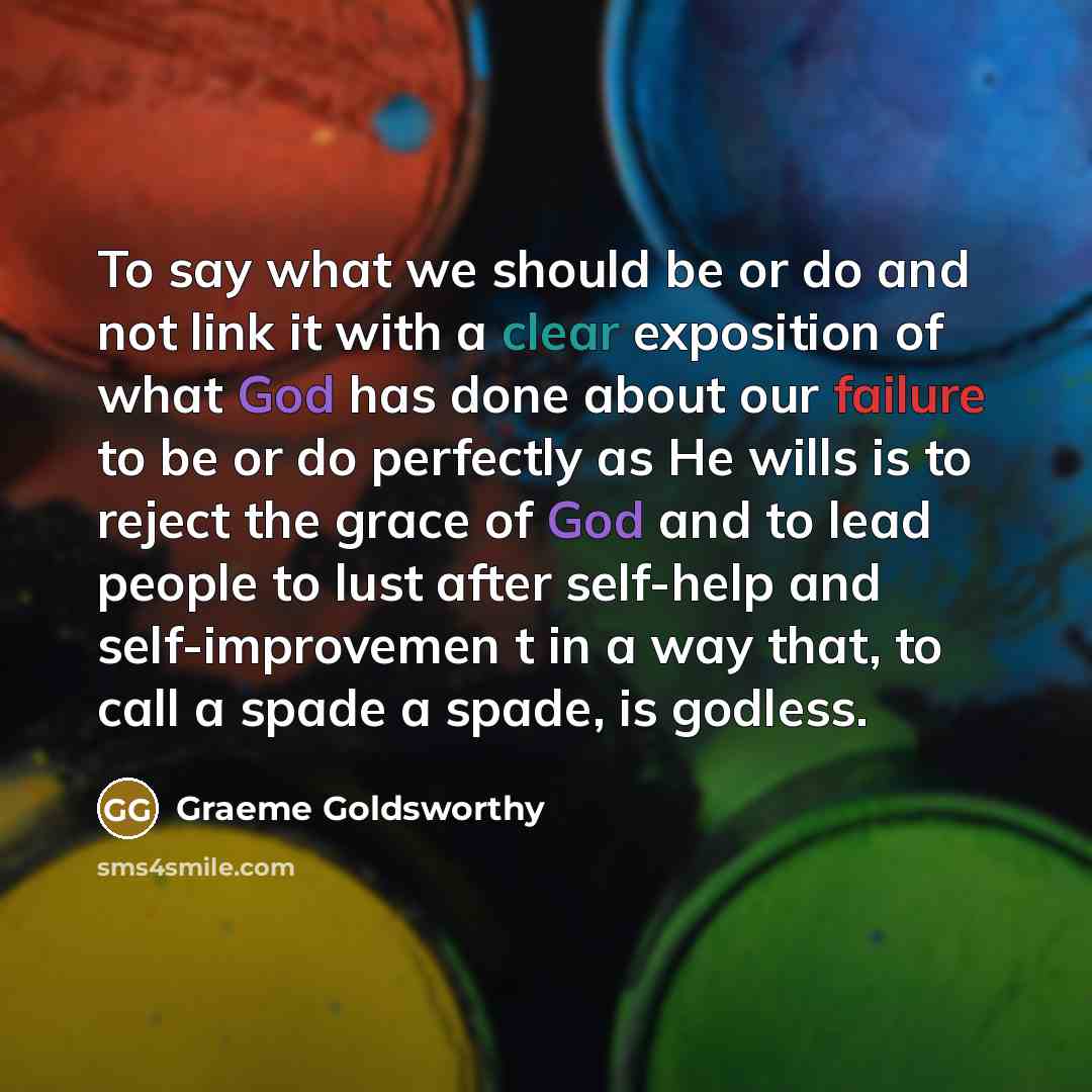 “To say what we should be or do and not link it with a clear exposition of what God has done about our failure to be or do perfectly as He wills is to reject the grace of God and to lead people to lust after self-help and self-improvemen t in a way that, to call a spade a spade, is godless.” quote by Graeme Goldsworthy