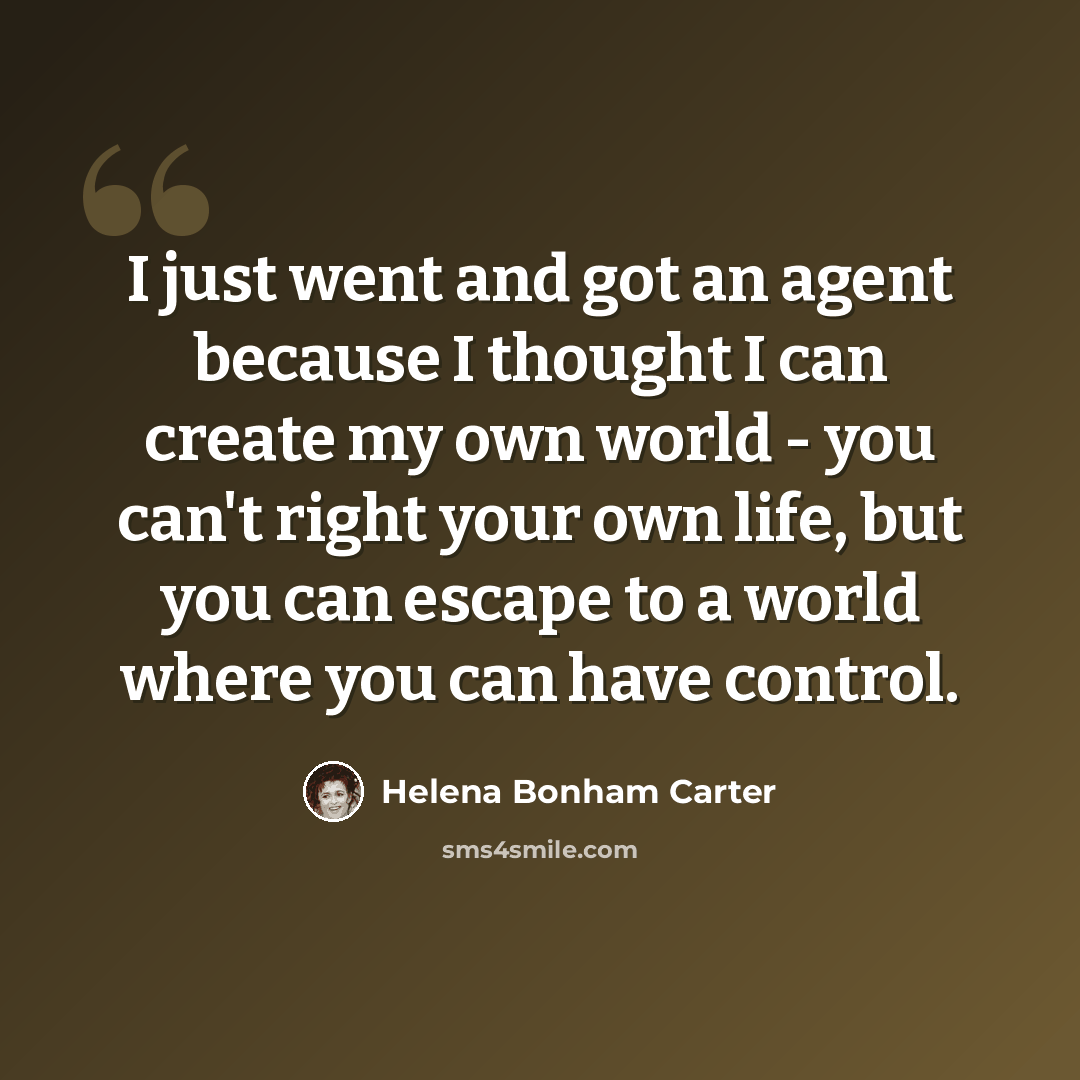 “I just went and got an agent because I thought I can create my own world - you can't right your own life, but you can escape to a world where you can have control.” quote by Helena Bonham Carter