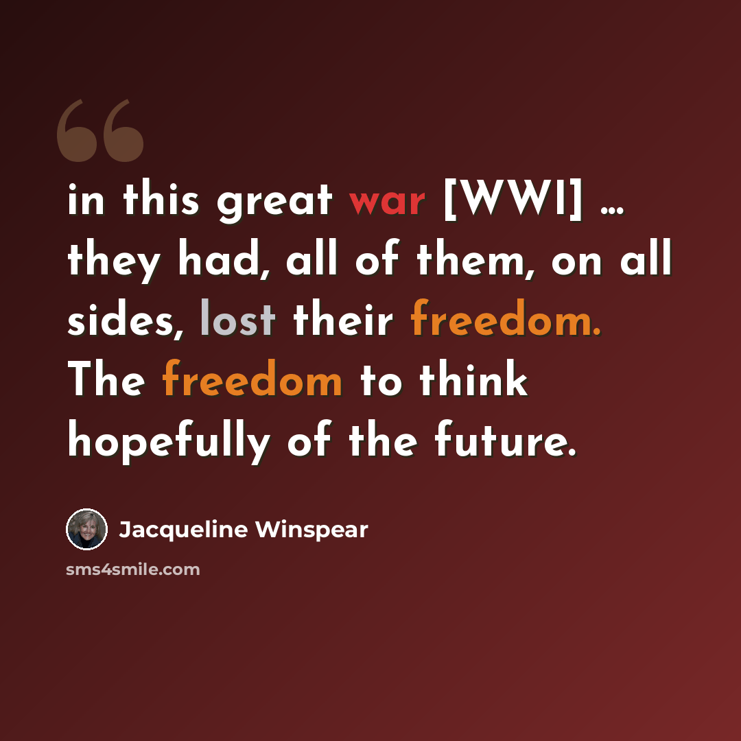 “in this great war [WWI] ... they had, all of them, on all sides, lost their freedom. The freedom to think hopefully of the future.” quote by Jacqueline Winspear