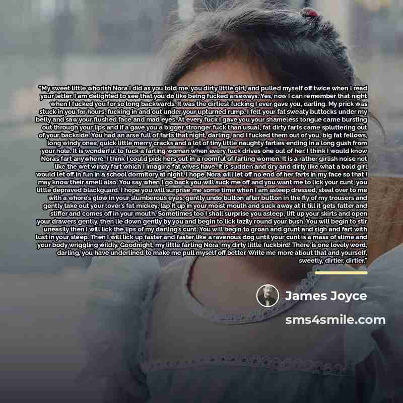 “My sweet little whorish Nora I did as you told me, you dirty little girl, and pulled myself off twice when I read your letter. I am delighted to see that you do like being fucked arseways. Yes, now I can remember that night when I fucked you for so long backwards. It was the dirtiest fucking I…” quote by James Joyce