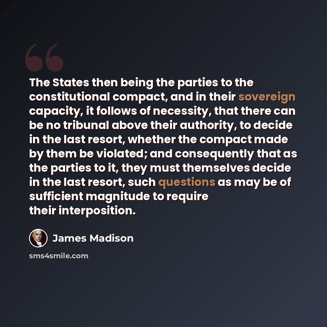“The States then being the parties to the constitutional compact, and in their sovereign capacity, it follows of necessity, that there can be no tribunal above their authority, to decide in the last resort, whether the compact made by them be violated; and consequently that as the parties to it…” quote by James Madison