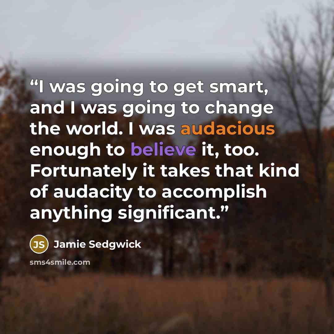 “I was going to get smart, and I was going to change the world. I was audacious enough to believe it, too. Fortunately it takes that kind of audacity to accomplish anything significant.” quote by Jamie Sedgwick