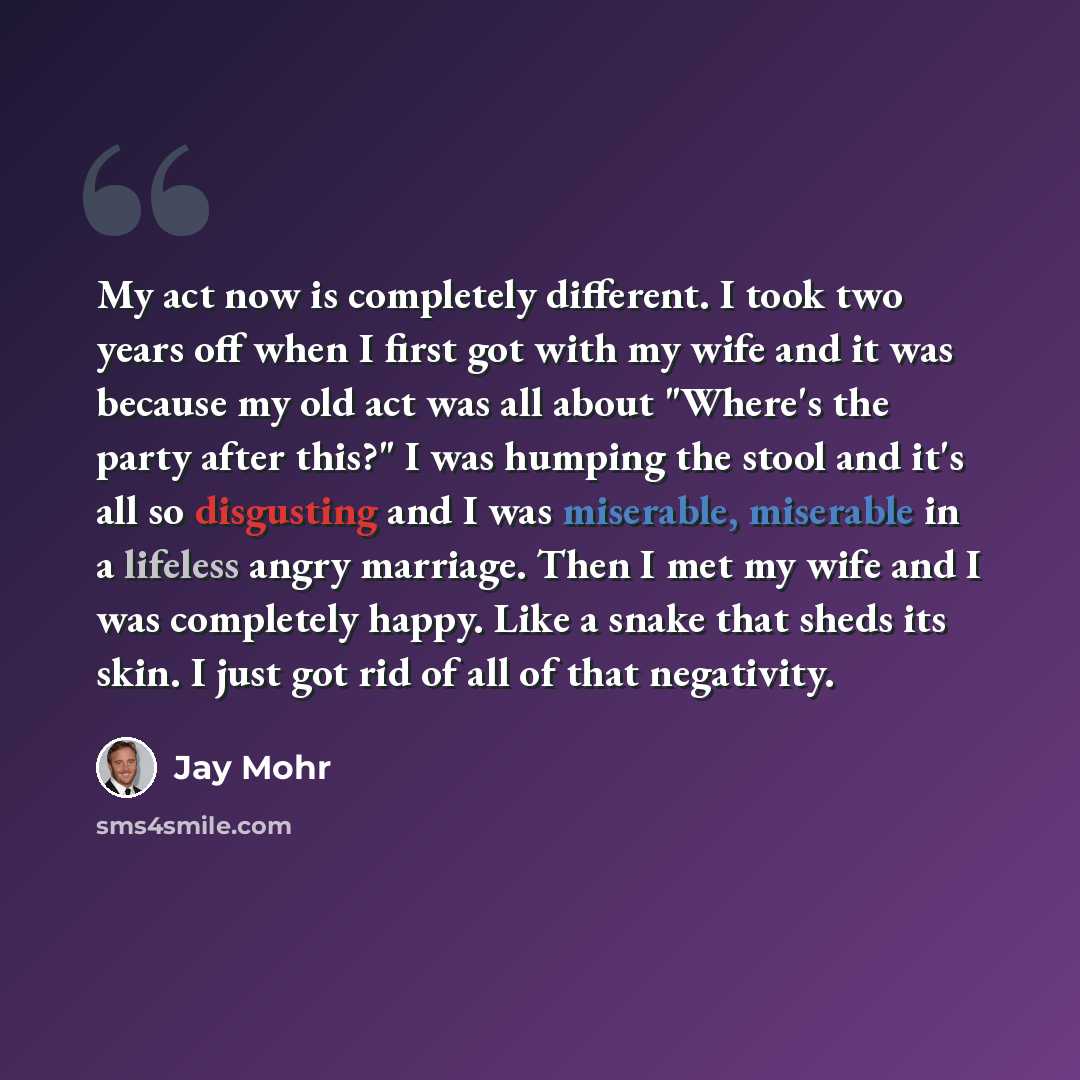 “My act now is completely different. I took two years off when I first got with my wife and it was because my old act was all about "Where's the party after this?" I was humping the stool and it's all so disgusting and I was miserable, miserable in a lifeless angry marriage. Then I met my wife and…” quote by Jay Mohr