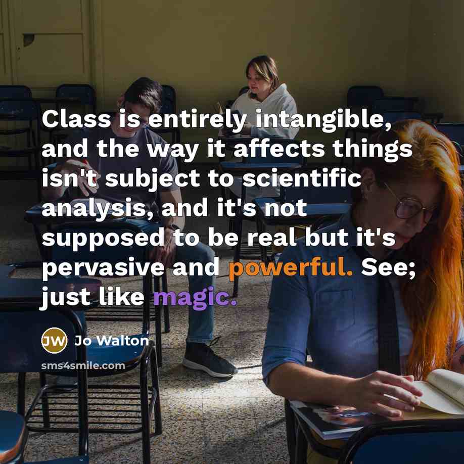“Class is entirely intangible, and the way it affects things isn't subject to scientific analysis, and it's not supposed to be real but it's pervasive and powerful. See; just like magic.” quote by Jo Walton
