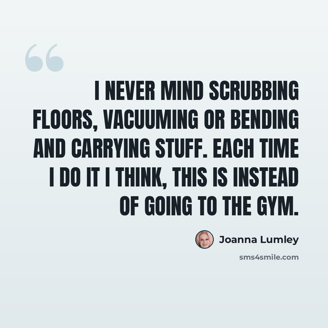 “I never mind scrubbing floors, vacuuming or bending and carrying stuff. Each time I do it I think, this is instead of going to the gym.” quote by Joanna Lumley