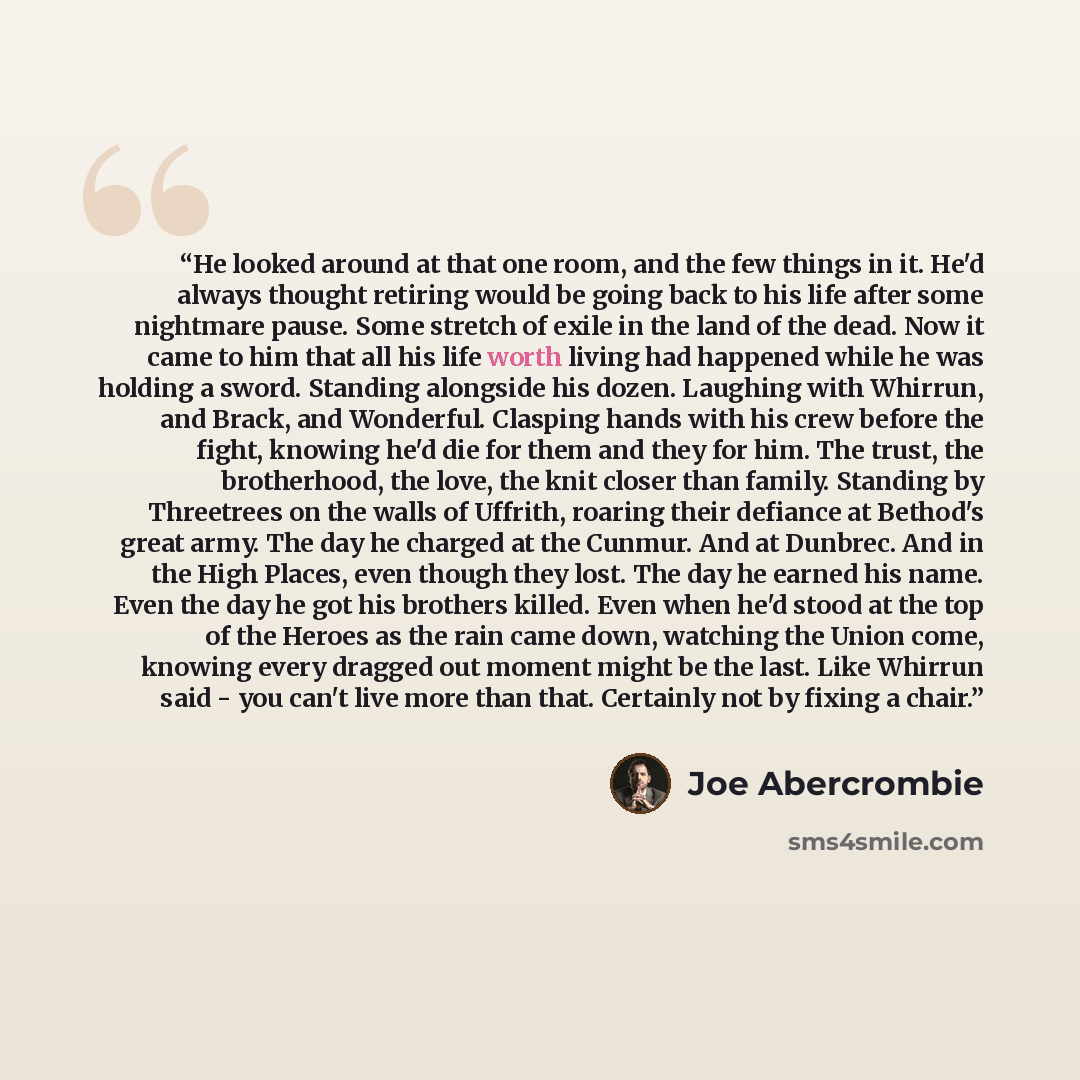 “He looked around at that one room, and the few things in it. He'd always thought retiring would be going back to his life after some nightmare pause. Some stretch of exile in the land of the dead. Now it came to him that all his life worth living had happened while he was holding a sword. Standing…” quote by Joe Abercrombie