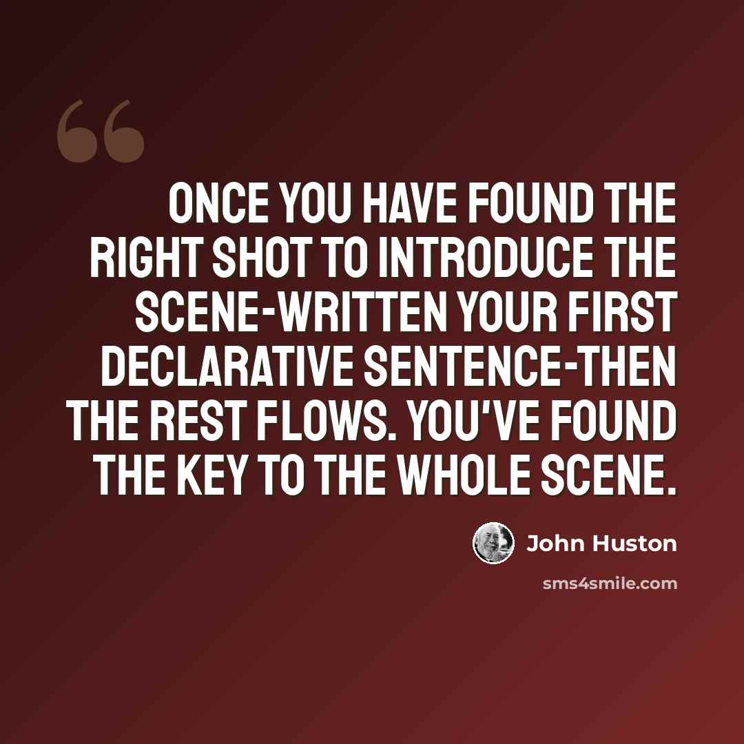 “Once you have found the right shot to introduce the scene-written your first declarative sentence-then the rest flows. You've found the key to the whole scene.” quote by John Huston