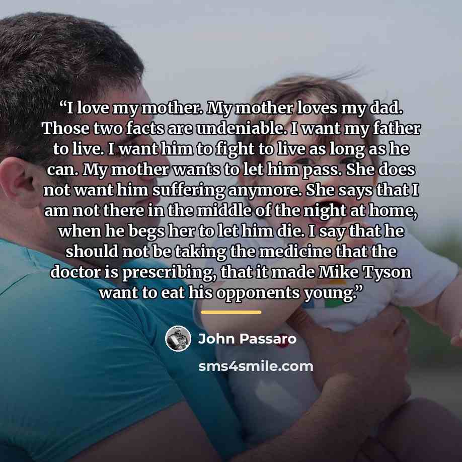 “I love my mother. My mother loves my dad. Those two facts are undeniable. I want my father to live. I want him to fight to live as long as he can. My mother wants to let him pass. She does not want him suffering anymore. She says that I am not there in the middle of the night at home, when he begs…” quote by John Passaro