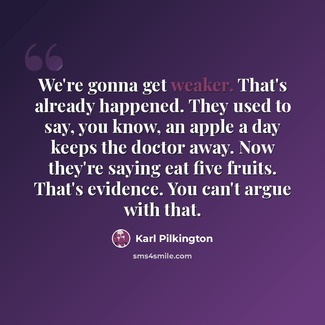 “We're gonna get weaker. That's already happened. They used to say, you know, an apple a day keeps the doctor away. Now they're saying eat five fruits. That's evidence. You can't argue with that.” quote by Karl Pilkington