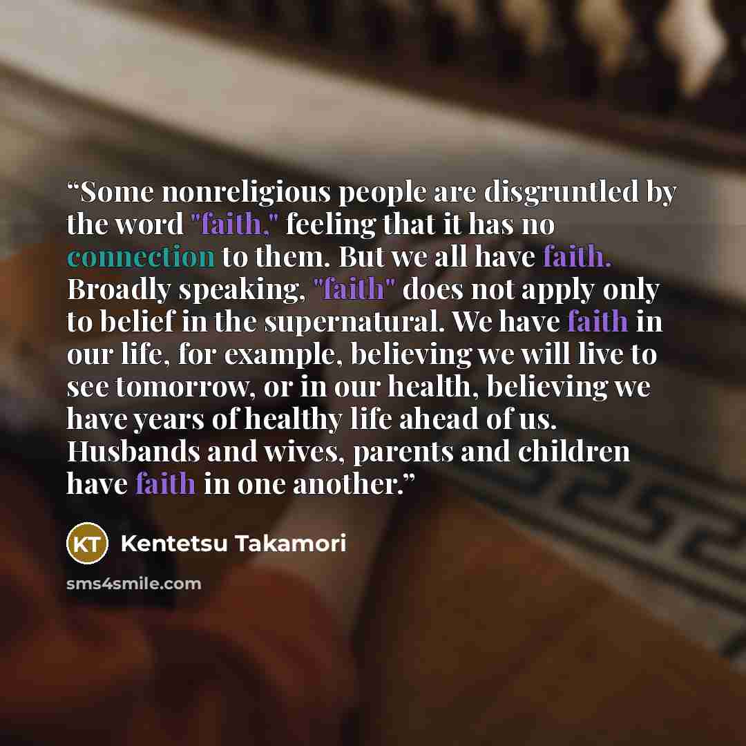 “Some nonreligious people are disgruntled by the word "faith," feeling that it has no connection to them. But we all have faith. Broadly speaking, "faith" does not apply only to belief in the supernatural. We have faith in our life, for example, believing we will live to see tomorrow, or in our…” quote by Kentetsu Takamori