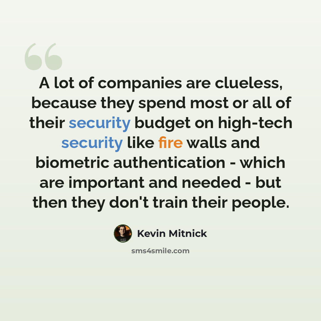“A lot of companies are clueless, because they spend most or all of their security budget on high-tech security like fire walls and biometric authentication - which are important and needed - but then they don't train their people.” quote by Kevin Mitnick