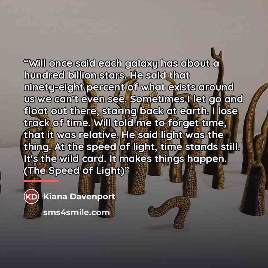 “Will once said each galaxy has about a hundred billion stars. He said that ninety-eight percent of what exists around us we can't even see. Sometimes I let go and float out there, staring back at earth. I lose track of time. Will told me to forget time, that it was relative. He said light was the…” quote by Kiana Davenport