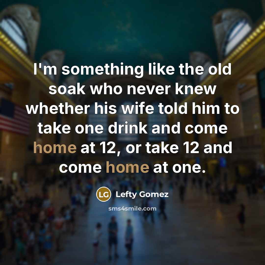 “I'm something like the old soak who never knew whether his wife told him to take one drink and come home at 12, or take 12 and come home at one.” quote by Lefty Gomez