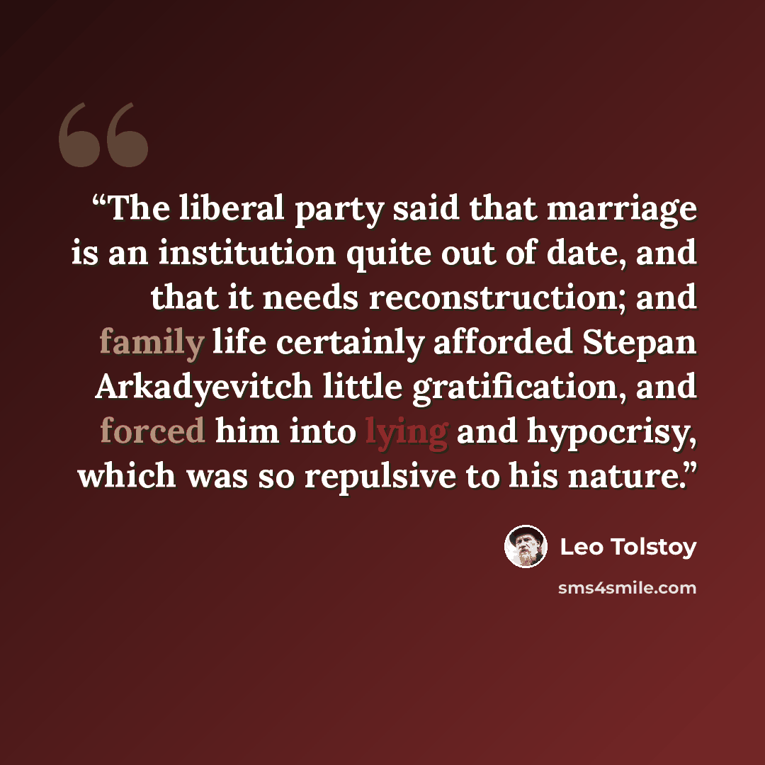 “The liberal party said that marriage is an institution quite out of date, and that it needs reconstruction; and family life certainly afforded Stepan Arkadyevitch little gratification, and forced him into lying and hypocrisy, which was so repulsive to his nature.” quote by Leo Tolstoy